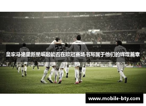 皇家马德里新星崛起能否在欧冠赛场书写属于他们的辉煌篇章
