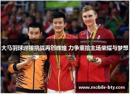 大马羽球迎接挑战再创辉煌 力争重拾主场荣耀与梦想