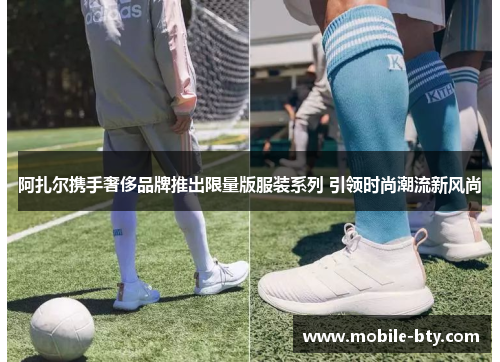 阿扎尔携手奢侈品牌推出限量版服装系列 引领时尚潮流新风尚 阿扎尔携手奢侈品牌推出限量版服装系列 引领时尚潮流新风尚