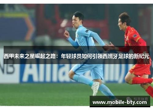 西甲未来之星崛起之路:年轻球员如何引领西班牙足球的新纪元 西甲未来之星崛起之路:年轻球员如何引领西班牙足球的新纪元