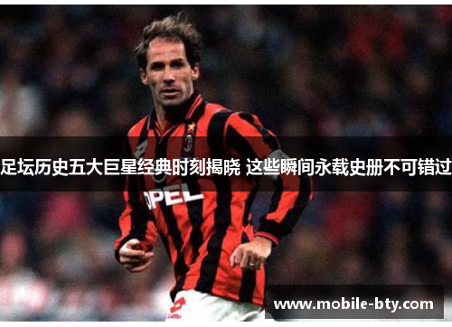 足坛历史五大巨星经典时刻揭晓 这些瞬间永载史册不可错过